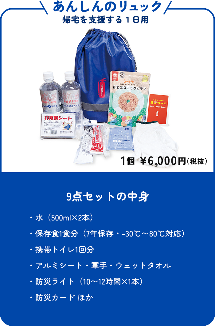あんしんのリュック 帰宅を支援する1日用 1個 ¥6,000円(税抜) 9点セットの中身 ・水(500ml×2本)・保存食1食分(7年保存・-30℃〜80℃対応)・携帯トイレ1回分・アルミシート・軍手・ウェットタオル・防災ライト(10〜12時間×1本)・防災カード ほか