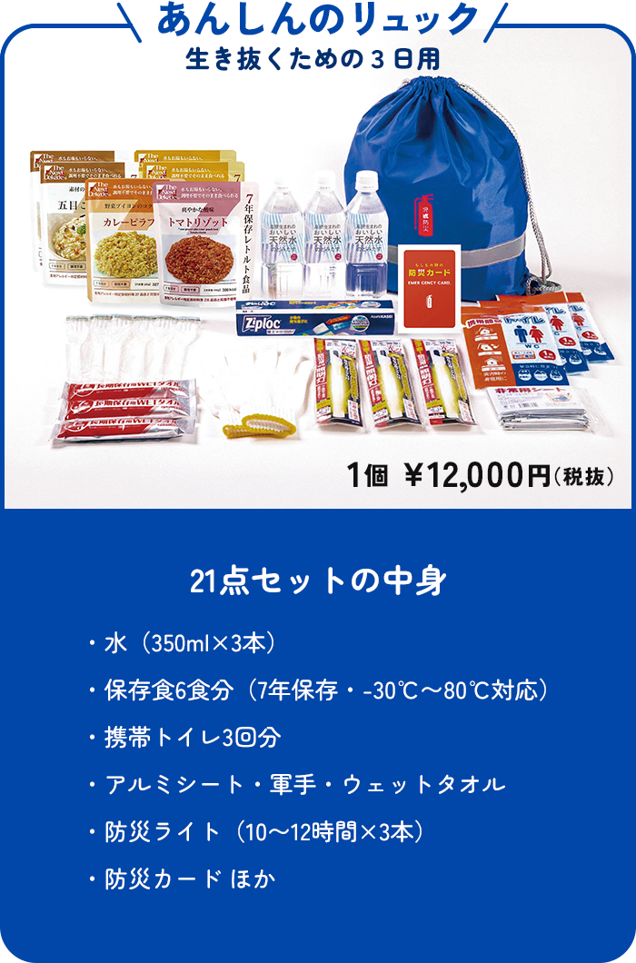 あんしんのリュック 生き抜くための3日用 1個 ¥12,000円(税抜) 21点セットの中身 ・水(350ml×3本)・保存食6食分(7年保存・-30℃〜80℃対応)・携帯トイレ3回分・アルミシート・軍手・ウェットタオル・防災ライト(10〜12時間×3本)・防災カード ほか